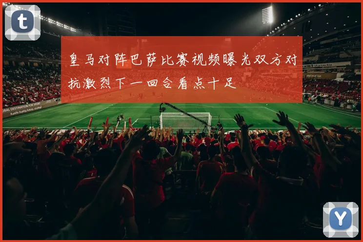 皇马对阵巴萨比赛视频曝光双方对抗激烈下一回合看点十足