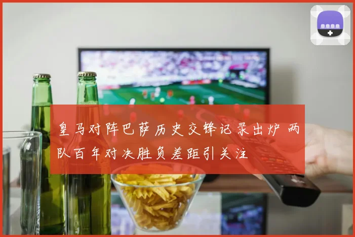 皇马对阵巴萨历史交锋记录出炉 两队百年对决胜负差距引关注