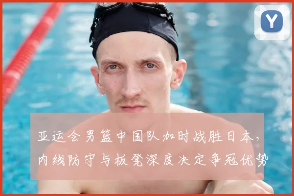 亚运会男篮中国队加时战胜日本，内线防守与板凳深度决定争冠优势