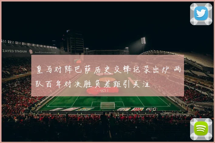 皇马对阵巴萨历史交锋记录出炉 两队百年对决胜负差距引关注