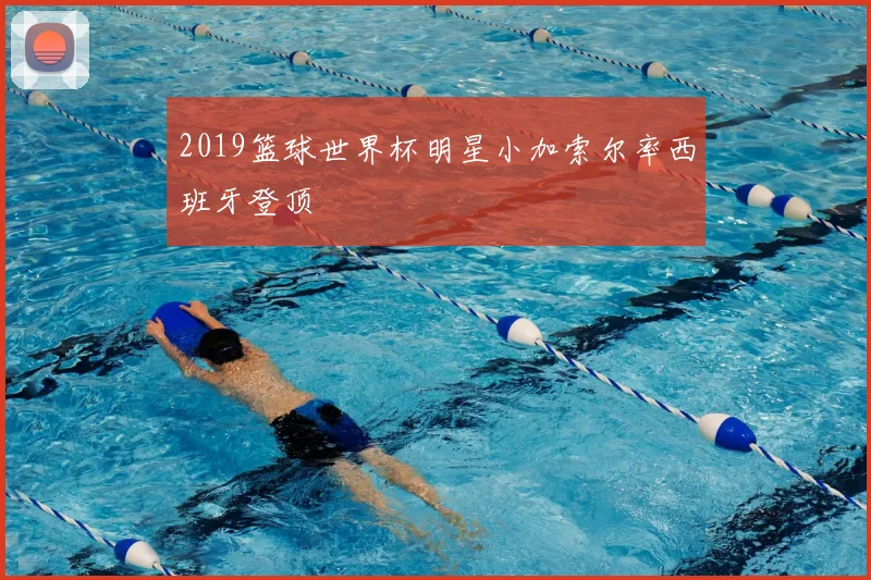 2019篮球世界杯明星小加索尔率西班牙登顶