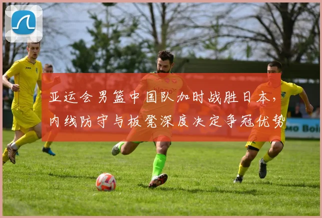 亚运会男篮中国队加时战胜日本，内线防守与板凳深度决定争冠优势