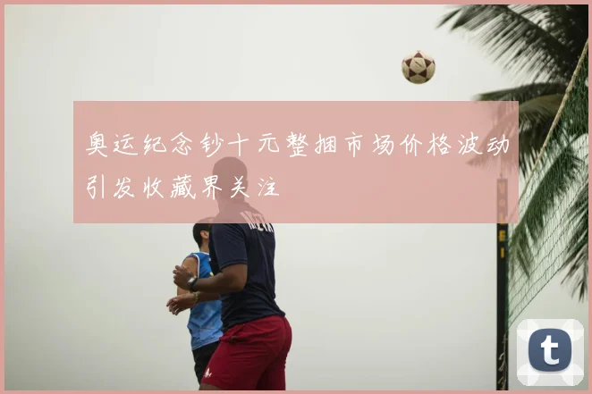 奥运纪念钞十元整捆市场价格波动引发收藏界关注