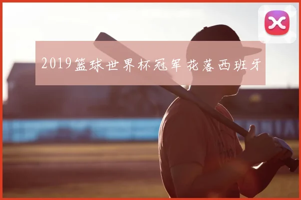 2019篮球世界杯冠军花落西班牙